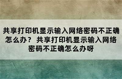 共享打印机显示输入网络密码不正确怎么办？ 共享打印机显示输入网络密码不正确怎么办呀